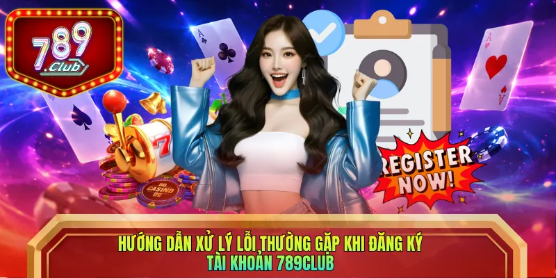 Hướng dẫn xử lý lỗi thường gặp khi đăng ký tài khoản 789club